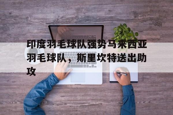 开云APP-包含印度羽毛球队强势马来西亚羽毛球队，斯里坎特送出助攻的词条